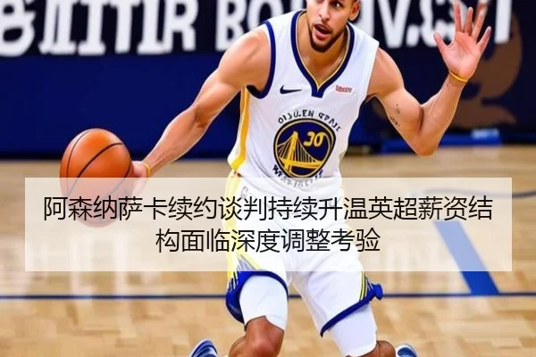 阿森纳萨卡续约谈判持续升温英超薪资结构面临深度调整考验