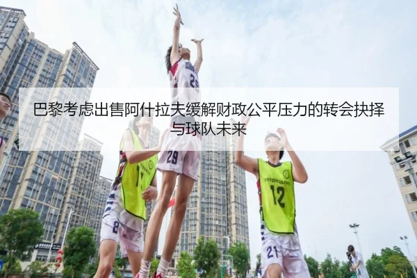 巴黎考虑出售阿什拉夫缓解财政公平压力的转会抉择与球队未来