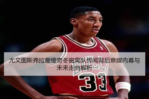 尤文图斯弗拉霍维奇冬窗离队传闻背后意媒内幕与未来走向解析