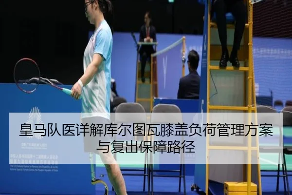 皇马队医详解库尔图瓦膝盖负荷管理方案与复出保障路径