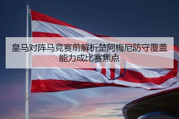 皇马对阵马竞赛前解析楚阿梅尼防守覆盖能力成比赛焦点