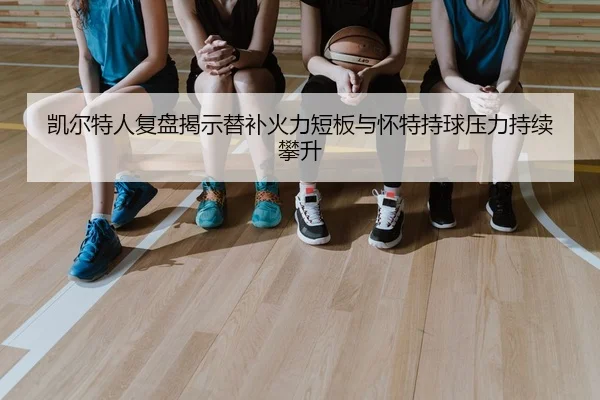 凯尔特人复盘揭示替补火力短板与怀特持球压力持续攀升