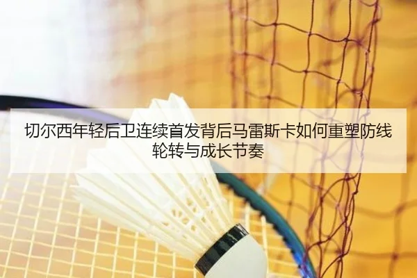 切尔西年轻后卫连续首发背后马雷斯卡如何重塑防线轮转与成长节奏